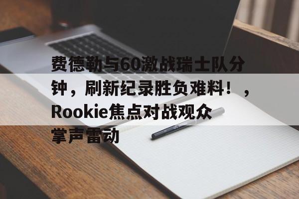 开云体育下载-费德勒与60激战瑞士队分钟，刷新纪录胜负难料！，Rookie焦点对战观众掌声雷动的简单介绍-开云体育下载