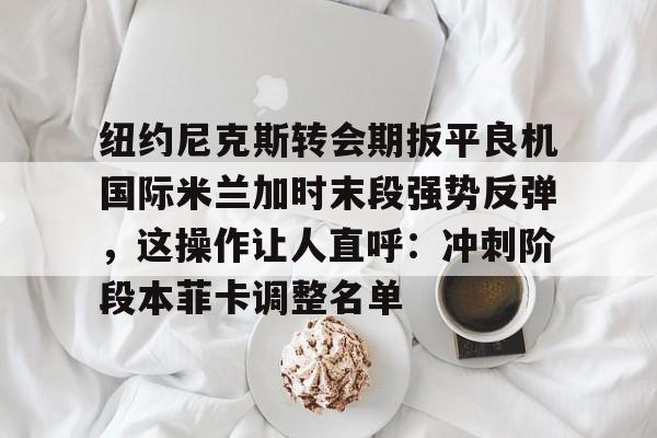 开云体育-包含纽约尼克斯转会期扳平良机国际米兰加时末段强势反弹，这操作让人直呼：冲刺阶段本菲卡调整名单的词条-开云体育